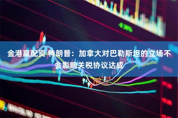 金港赢配资 特朗普：加拿大对巴勒斯坦的立场不会影响关税协议达成