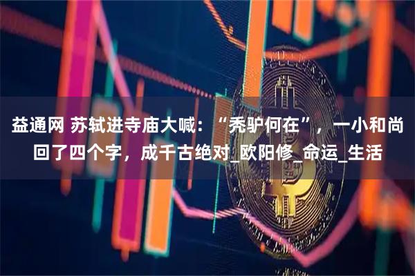 益通网 苏轼进寺庙大喊：“秃驴何在”，一小和尚回了四个字，成千古绝对_欧阳修_命运_生活