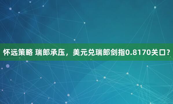 怀远策略 瑞郎承压，美元兑瑞郎剑指0.8170关口？