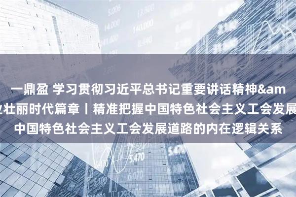 一鼎盈 学习贯彻习近平总书记重要讲话精神&#32;书写工运事业壮丽时代篇章丨精准把握中国特色社会主义工会发展道路的内在逻辑关系