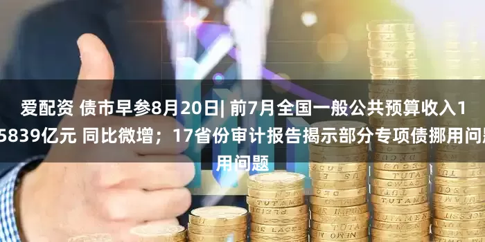 爱配资 债市早参8月20日| 前7月全国一般公共预算收入135839亿元 同比微增；17省份审计报告揭示部分专项债挪用问题