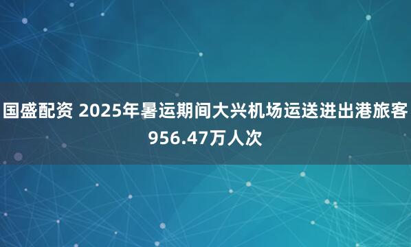 国盛配资 2025年暑运期间大兴机场运送进出港旅客956.47万人次