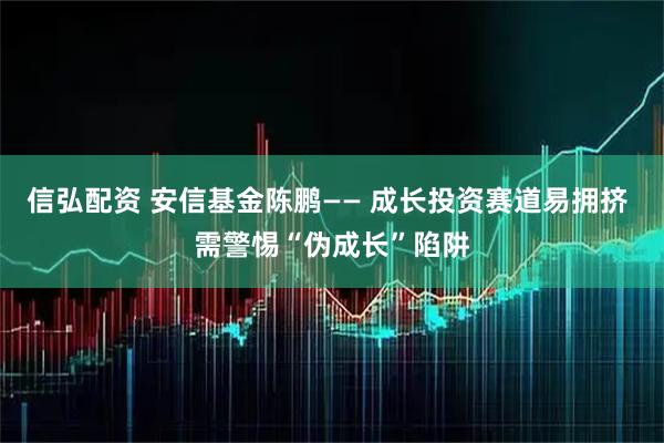 信弘配资 安信基金陈鹏—— 成长投资赛道易拥挤 需警惕“伪成长”陷阱