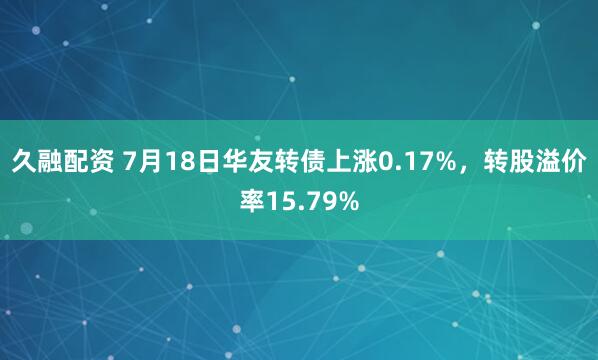 久融配资 7月18日华友转债上涨0.17%，转股溢价率15.79%