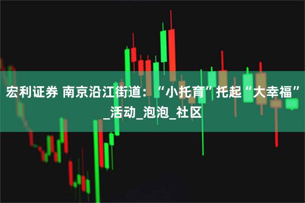 宏利证券 南京沿江街道：“小托育”托起“大幸福”_活动_泡泡_社区