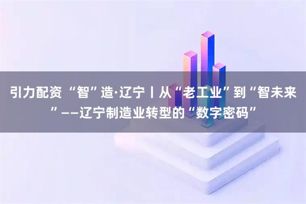 引力配资 “智”造·辽宁丨从“老工业”到“智未来”——辽宁制造业转型的“数字密码”